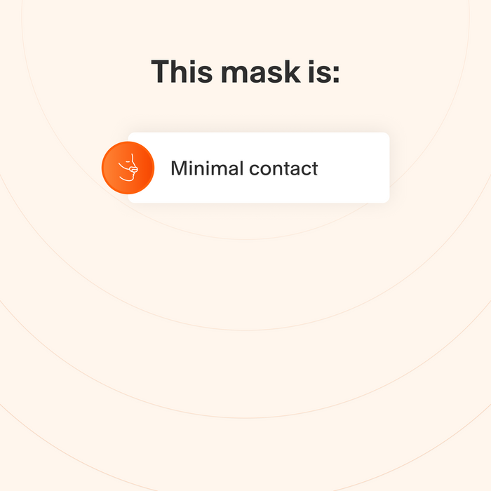 This mask makes minimal contact with the skin to minimize feelings of claustrophobia.