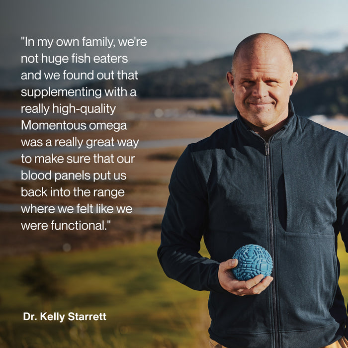 “In my own family, we’re not huge fish eaters and we found out that supplementing with a really high-quality Momentous omega was a really great way to make sure that our blood panels put us back into the range where we felt like we were functional. Dr. Kelly Starrett.”